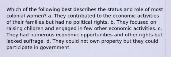 Which of the following best describes the status and role of most colonial women? a. They contributed to the economic activities of their families but had no political rights. b. They focused on raising children and engaged in few other economic activities. c. They had numerous economic opportunities and other rights but lacked suffrage. d. They could not own property but they could participate in government.