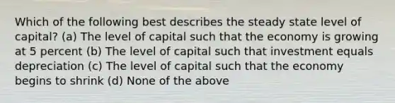 Which of the following best describes the steady state level of capital? (a) The level of capital such that the economy is growing at 5 percent (b) The level of capital such that investment equals depreciation (c) The level of capital such that the economy begins to shrink (d) None of the above