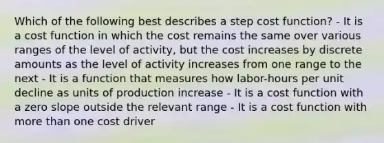 Which of the following best describes a step cost function? - It is a cost function in which the cost remains the same over various ranges of the level of activity, but the cost increases by discrete amounts as the level of activity increases from one range to the next - It is a function that measures how labor-hours per unit decline as units of production increase - It is a cost function with a zero slope outside the relevant range - It is a cost function with more than one cost driver