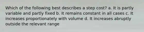 Which of the following best describes a step cost? a. It is partly variable and partly fixed b. It remains constant in all cases c. It increases proportionately with volume d. It increases abruptly outside the relevant range