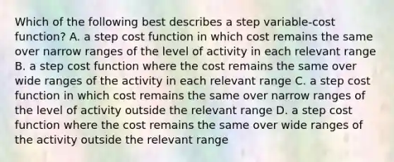 Which of the following best describes a step​ variable-cost function? A. a step cost function in which cost remains the same over narrow ranges of the level of activity in each relevant range B. a step cost function where the cost remains the same over wide ranges of the activity in each relevant range C. a step cost function in which cost remains the same over narrow ranges of the level of activity outside the relevant range D. a step cost function where the cost remains the same over wide ranges of the activity outside the relevant range