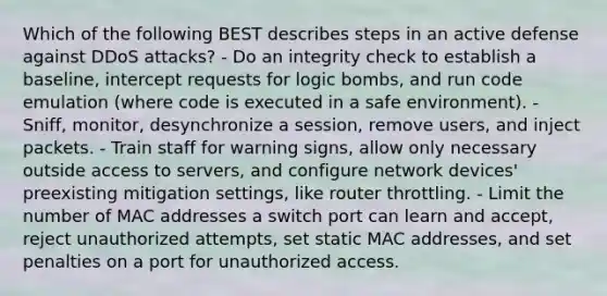 Which of the following BEST describes steps in an active defense against DDoS attacks? - Do an integrity check to establish a baseline, intercept requests for logic bombs, and run code emulation (where code is executed in a safe environment). - Sniff, monitor, desynchronize a session, remove users, and inject packets. - Train staff for warning signs, allow only necessary outside access to servers, and configure network devices' preexisting mitigation settings, like router throttling. - Limit the number of MAC addresses a switch port can learn and accept, reject unauthorized attempts, set static MAC addresses, and set penalties on a port for unauthorized access.