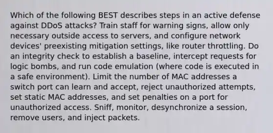 Which of the following BEST describes steps in an active defense against DDoS attacks? Train staff for warning signs, allow only necessary outside access to servers, and configure network devices' preexisting mitigation settings, like router throttling. Do an integrity check to establish a baseline, intercept requests for logic bombs, and run code emulation (where code is executed in a safe environment). Limit the number of MAC addresses a switch port can learn and accept, reject unauthorized attempts, set static MAC addresses, and set penalties on a port for unauthorized access. Sniff, monitor, desynchronize a session, remove users, and inject packets.