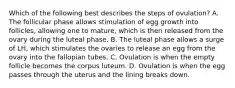 Which of the following best describes the steps of ovulation? A. The follicular phase allows stimulation of egg growth into follicles, allowing one to mature, which is then released from the ovary during the luteal phase. B. The luteal phase allows a surge of LH, which stimulates the ovaries to release an egg from the ovary into the fallopian tubes. C. Ovulation is when the empty follicle becomes the corpus luteum. D. Ovulation is when the egg passes through the uterus and the lining breaks down.