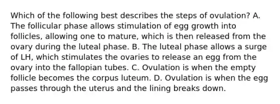 Which of the following best describes the steps of ovulation? A. The follicular phase allows stimulation of egg growth into follicles, allowing one to mature, which is then released from the ovary during the luteal phase. B. The luteal phase allows a surge of LH, which stimulates the ovaries to release an egg from the ovary into the fallopian tubes. C. Ovulation is when the empty follicle becomes the corpus luteum. D. Ovulation is when the egg passes through the uterus and the lining breaks down.