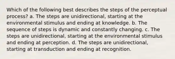 Which of the following best describes the steps of the perceptual process? a. The steps are unidirectional, starting at the environmental stimulus and ending at knowledge. b. The sequence of steps is dynamic and constantly changing. c. The steps are unidirectional, starting at the environmental stimulus and ending at perception. d. The steps are unidirectional, starting at transduction and ending at recognition.