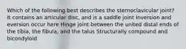 Which of the following best describes the sternoclavicular joint? It contains an articular disc, and is a saddle joint Inversion and eversion occur here Hinge joint between the united distal ends of the tibia, the fibula, and the talus Structurally compound and bicondyloid