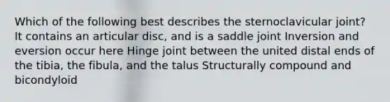 Which of the following best describes the sternoclavicular joint? It contains an articular disc, and is a saddle joint Inversion and eversion occur here Hinge joint between the united distal ends of the tibia, the fibula, and the talus Structurally compound and bicondyloid