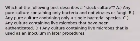 Which of the following best describes a "stock culture"? A.) Any pure culture containing only bacteria and not viruses or fungi. B.) Any pure culture containing only a single bacterial species. C.) Any culture containing live microbes that have been authenticated. D.) Any culture containing live microbes that is used as an inoculum in later procedures.