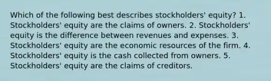 Which of the following best describes stockholders' equity? 1. Stockholders' equity are the claims of owners. 2. Stockholders' equity is the difference between revenues and expenses. 3. Stockholders' equity are the economic resources of the firm. 4. Stockholders' equity is the cash collected from owners. 5. Stockholders' equity are the claims of creditors.