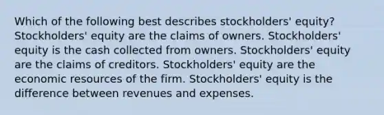 Which of the following best describes stockholders' equity? Stockholders' equity are the claims of owners. Stockholders' equity is the cash collected from owners. Stockholders' equity are the claims of creditors. Stockholders' equity are the economic resources of the firm. Stockholders' equity is the difference between revenues and expenses.