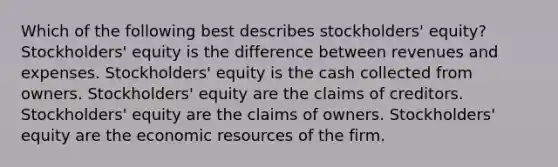 Which of the following best describes stockholders' equity? Stockholders' equity is the difference between revenues and expenses. Stockholders' equity is the cash collected from owners. Stockholders' equity are the claims of creditors. Stockholders' equity are the claims of owners. Stockholders' equity are the economic resources of the firm.