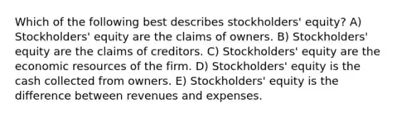 Which of the following best describes stockholders' equity? A) Stockholders' equity are the claims of owners. B) Stockholders' equity are the claims of creditors. C) Stockholders' equity are the economic resources of the firm. D) Stockholders' equity is the cash collected from owners. E) Stockholders' equity is the difference between revenues and expenses.