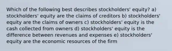 Which of the following best describes stockholders' equity? a) stockholders' equity are the claims of creditors b) stockholders' equity are the claims of owners c) stockholders' equity is the cash collected from owners d) stockholders' equity is the difference between revenues and expenses e) stockholders' equity are the economic resources of the firm