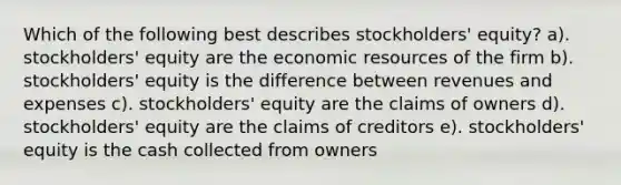 Which of the following best describes stockholders' equity? a). stockholders' equity are the economic resources of the firm b). stockholders' equity is the difference between revenues and expenses c). stockholders' equity are the claims of owners d). stockholders' equity are the claims of creditors e). stockholders' equity is the cash collected from owners