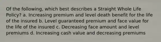 Of the following, which best describes a Straight Whole Life Policy? a. Increasing premium and level death benefit for the life of the insured b. Level guaranteed premium and face value for the life of the insured c. Decreasing face amount and level premiums d. Increasing cash value and decreasing premiums