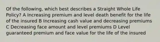 Of the following, which best describes a Straight Whole Life Policy? A Increasing premium and level death benefit for the life of the insured B Increasing cash value and decreasing premiums C Decreasing face amount and level premiums D Level guaranteed premium and face value for the life of the insured