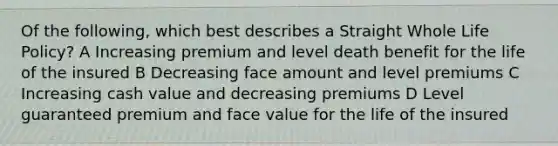 Of the following, which best describes a Straight Whole Life Policy? A Increasing premium and level death benefit for the life of the insured B Decreasing face amount and level premiums C Increasing cash value and decreasing premiums D Level guaranteed premium and face value for the life of the insured