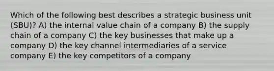 Which of the following best describes a strategic business unit (SBU)? A) the internal value chain of a company B) the supply chain of a company C) the key businesses that make up a company D) the key channel intermediaries of a service company E) the key competitors of a company