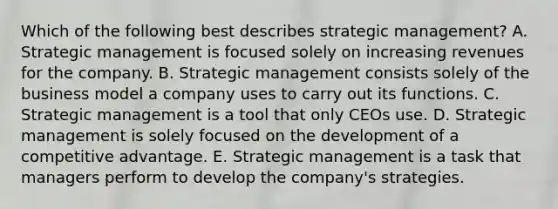 Which of the following best describes strategic​ management? A. Strategic management is focused solely on increasing revenues for the company. B. Strategic management consists solely of the business model a company uses to carry out its functions. C. Strategic management is a tool that only CEOs use. D. Strategic management is solely focused on the development of a competitive advantage. E. Strategic management is a task that managers perform to develop the​ company's strategies.