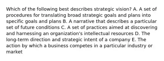 Which of the following best describes strategic vision? A. A set of procedures for translating broad strategic goals and plans into specific goals and plans B. A narrative that describes a particular set of future conditions C. A set of practices aimed at discovering and harnessing an organization's intellectual resources D. The long-term direction and strategic intent of a company E. The action by which a business competes in a particular industry or market