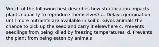 Which of the following best describes how stratification impacts plants capacity to reproduce themselves? a. Delays germination until more nutrients are available in soil b. Gives animals the chance to pick up the seed and carry it elsewhere c. Prevents seedlings from being killed by freezing temperatures' d. Prevents the plant from being eaten by animals