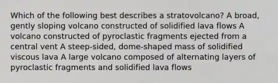 Which of the following best describes a stratovolcano? A broad, gently sloping volcano constructed of solidified lava flows A volcano constructed of pyroclastic fragments ejected from a central vent A steep-sided, dome-shaped mass of solidified viscous lava A large volcano composed of alternating layers of pyroclastic fragments and solidified lava flows