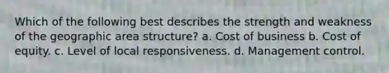 Which of the following best describes the strength and weakness of the geographic area structure? a. Cost of business b. Cost of equity. c. Level of local responsiveness. d. Management control.