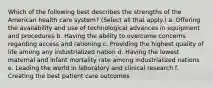 Which of the following best describes the strengths of the American health care system? (Select all that apply.) a. Offering the availability and use of technological advances in equipment and procedures b. Having the ability to overcome concerns regarding access and rationing c. Providing the highest quality of life among any industrialized nation d. Having the lowest maternal and infant mortality rate among industrialized nations e. Leading the world in laboratory and clinical research f. Creating the best patient care outcomes