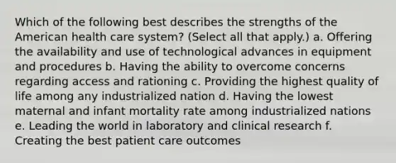 Which of the following best describes the strengths of the American health care system? (Select all that apply.) a. Offering the availability and use of technological advances in equipment and procedures b. Having the ability to overcome concerns regarding access and rationing c. Providing the highest quality of life among any industrialized nation d. Having the lowest maternal and infant mortality rate among industrialized nations e. Leading the world in laboratory and clinical research f. Creating the best patient care outcomes