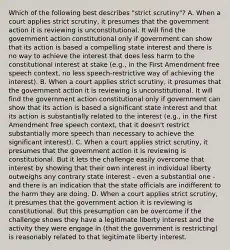 Which of the following best describes "strict scrutiny"? A. When a court applies strict scrutiny, it presumes that the government action it is reviewing is unconstitutional. It will find the government action constitutional only if government can show that its action is based a compelling state interest and there is no way to achieve the interest that does less harm to the constitutional interest at stake (e.g., in the First Amendment free speech context, no less speech-restrictive way of achieving the interest). B. When a court applies strict scrutiny, it presumes that the government action it is reviewing is unconstitutional. It will find the government action constitutional only if government can show that its action is based a significant state interest and that its action is substantially related to the interest (e.g., in the First Amendment free speech context, that it doesn't restrict substantially more speech than necessary to achieve the significant interest). C. When a court applies strict scrutiny, it presumes that the government action it is reviewing is constitutional. But it lets the challenge easily overcome that interest by showing that their own interest in individual liberty outweighs any contrary state interest - even a substantial one - and there is an indication that the state officials are indifferent to the harm they are doing. D. When a court applies strict scrutiny, it presumes that the government action it is reviewing is constitutional. But this presumption can be overcome if the challenge shows they have a legitimate liberty interest and the activity they were engage in (that the government is restricting) is reasonably related to that legitimate liberty interest.