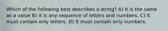 Which of the following best describes a string? A) It is the same as a value B) It is any sequence of letters and numbers. C) It must contain only letters. D) It must contain only numbers.