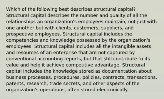 Which of the following best describes structural capital? Structural capital describes the number and quality of all the relationships an organization's employees maintain, not just with one another but with clients, customers, suppliers, and prospective employees. Structural capital includes the competencies and knowledge possessed by the organization's employees. Structural capital includes all the intangible assets and resources of an enterprise that are not captured by conventional accounting reports, but that still contribute to its value and help it achieve competitive advantage. Structural capital includes the knowledge stored as documentation about business processes, procedures, policies, contracts, transactions, patents, research, trade secrets, and other aspects of the organization's operations, often stored electronically.