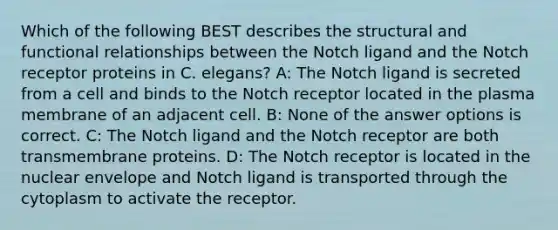 Which of the following BEST describes the structural and functional relationships between the Notch ligand and the Notch receptor proteins in C. elegans? A: The Notch ligand is secreted from a cell and binds to the Notch receptor located in the plasma membrane of an adjacent cell. B: None of the answer options is correct. C: The Notch ligand and the Notch receptor are both transmembrane proteins. D: The Notch receptor is located in the nuclear envelope and Notch ligand is transported through the cytoplasm to activate the receptor.