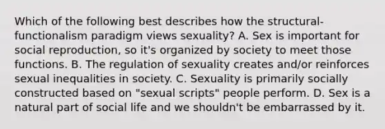 Which of the following best describes how the structural-functionalism paradigm views sexuality? A. Sex is important for social reproduction, so it's organized by society to meet those functions. B. The regulation of sexuality creates and/or reinforces sexual inequalities in society. C. Sexuality is primarily socially constructed based on "sexual scripts" people perform. D. Sex is a natural part of social life and we shouldn't be embarrassed by it.