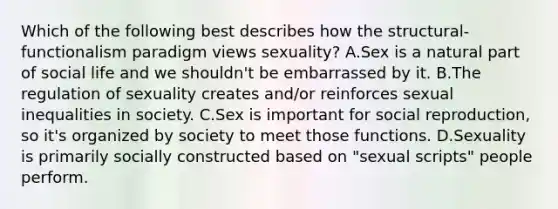 Which of the following best describes how the structural-functionalism paradigm views sexuality? A.Sex is a natural part of social life and we shouldn't be embarrassed by it. B.The regulation of sexuality creates and/or reinforces sexual inequalities in society. C.Sex is important for social reproduction, so it's organized by society to meet those functions. D.Sexuality is primarily socially constructed based on "sexual scripts" people perform.