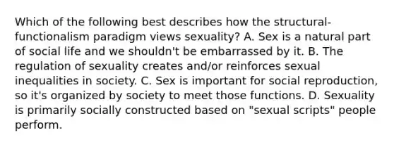 Which of the following best describes how the structural-functionalism paradigm views sexuality? A. Sex is a natural part of social life and we shouldn't be embarrassed by it. B. The regulation of sexuality creates and/or reinforces sexual inequalities in society. C. Sex is important for social reproduction, so it's organized by society to meet those functions. D. Sexuality is primarily socially constructed based on "sexual scripts" people perform.