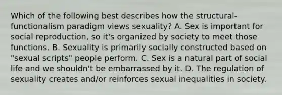 Which of the following best describes how the structural-functionalism paradigm views sexuality? A. Sex is important for social reproduction, so it's organized by society to meet those functions. B. Sexuality is primarily socially constructed based on "sexual scripts" people perform. C. Sex is a natural part of social life and we shouldn't be embarrassed by it. D. The regulation of sexuality creates and/or reinforces sexual inequalities in society.