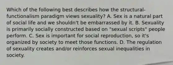 Which of the following best describes how the structural-functionalism paradigm views sexuality? A. Sex is a natural part of social life and we shouldn't be embarrassed by it. B. Sexuality is primarily socially constructed based on "sexual scripts" people perform. C. Sex is important for social reproduction, so it's organized by society to meet those functions. D. The regulation of sexuality creates and/or reinforces sexual inequalities in society.