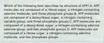 Which of the following best describes he structure of ATP? A. ATP molecules are composed of a ribose sugar, a nitrogen-containing adenine molecule, and three phosphate groups B. ATP molecules are composed of a deoxyribose sugar, a nitrogen containing variable group, and three phosphate groups C. ATP molecules are composed of a deoxyribose sugar, a nitrogen-containing adenine adenine group, and two phosphate groups D. ATP molecules are composed of a ribose sugar, a nitrogen-containing adenine molecule, and two phosphate groups.