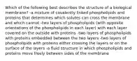 Which of the following best describes the structure of a biological membrane? -a mixture of covalently linked phospholipids and proteins that determines which solutes can cross the membrane and which cannot -two layers of phospholipids (with opposite orientations of the phospholipids in each layer) with each layer covered on the outside with proteins -two layers of phospholipids with proteins embedded between the two layers -two layers of phospholipids with proteins either crossing the layers or on the surface of the layers -a fluid structure in which phospholipids and proteins move freely between sides of the membrane