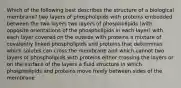 Which of the following best describes the structure of a biological membrane? two layers of phospholipids with proteins embedded between the two layers two layers of phospholipids (with opposite orientations of the phospholipids in each layer) with each layer covered on the outside with proteins a mixture of covalently linked phospholipids and proteins that determines which solutes can cross the membrane and which cannot two layers of phospholipids with proteins either crossing the layers or on the surface of the layers a fluid structure in which phospholipids and proteins move freely between sides of the membrane