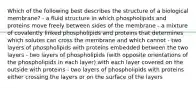 Which of the following best describes the structure of a biological membrane? - a fluid structure in which phospholipids and proteins move freely between sides of the membrane - a mixture of covalently linked phospholipids and proteins that determines which solutes can cross the membrane and which cannot - two layers of phospholipids with proteins embedded between the two layers - two layers of phospholipids (with opposite orientations of the phospholipids in each layer) with each layer covered on the outside with proteins - two layers of phospholipids with proteins either crossing the layers or on the surface of the layers