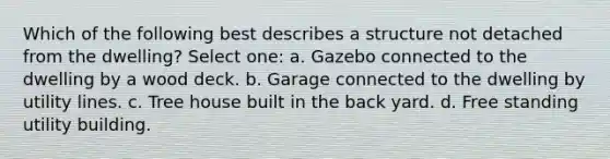 Which of the following best describes a structure not detached from the dwelling? Select one: a. Gazebo connected to the dwelling by a wood deck. b. Garage connected to the dwelling by utility lines. c. Tree house built in the back yard. d. Free standing utility building.