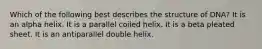 Which of the following best describes the structure of DNA? It is an alpha helix. It is a parallel coiled helix. It is a beta pleated sheet. It is an antiparallel double helix.