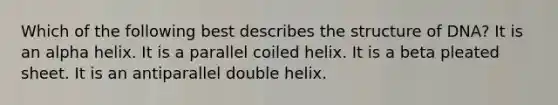 Which of the following best describes the structure of DNA? It is an alpha helix. It is a parallel coiled helix. It is a beta pleated sheet. It is an antiparallel double helix.