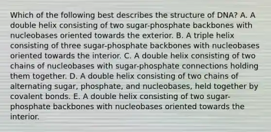 Which of the following best describes the structure of DNA? A. A double helix consisting of two sugar-phosphate backbones with nucleobases oriented towards the exterior. B. A triple helix consisting of three sugar-phosphate backbones with nucleobases oriented towards the interior. C. A double helix consisting of two chains of nucleobases with sugar-phosphate connections holding them together. D. A double helix consisting of two chains of alternating sugar, phosphate, and nucleobases, held together by covalent bonds. E. A double helix consisting of two sugar-phosphate backbones with nucleobases oriented towards the interior.