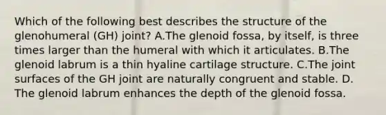 Which of the following best describes the structure of the glenohumeral (GH) joint? A.The glenoid fossa, by itself, is three times larger than the humeral with which it articulates. B.The glenoid labrum is a thin hyaline cartilage structure. C.The joint surfaces of the GH joint are naturally congruent and stable. D. The glenoid labrum enhances the depth of the glenoid fossa.