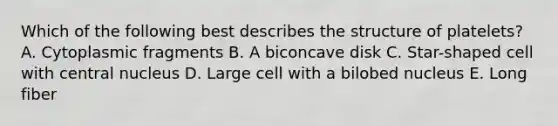 Which of the following best describes the structure of platelets? A. Cytoplasmic fragments B. A biconcave disk C. Star-shaped cell with central nucleus D. Large cell with a bilobed nucleus E. Long fiber