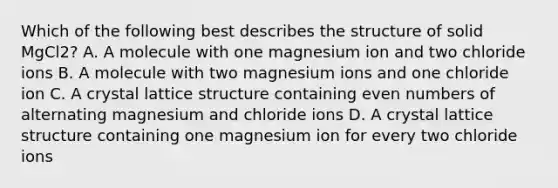 Which of the following best describes the structure of solid MgCl2? A. A molecule with one magnesium ion and two chloride ions B. A molecule with two magnesium ions and one chloride ion C. A crystal lattice structure containing even numbers of alternating magnesium and chloride ions D. A crystal lattice structure containing one magnesium ion for every two chloride ions